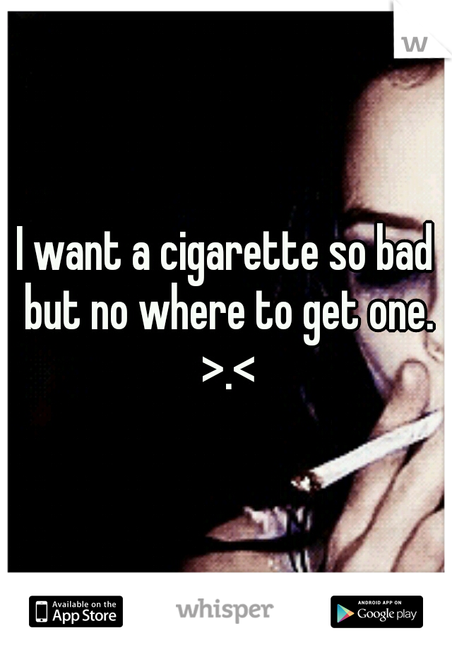 I want a cigarette so bad but no where to get one. >.<