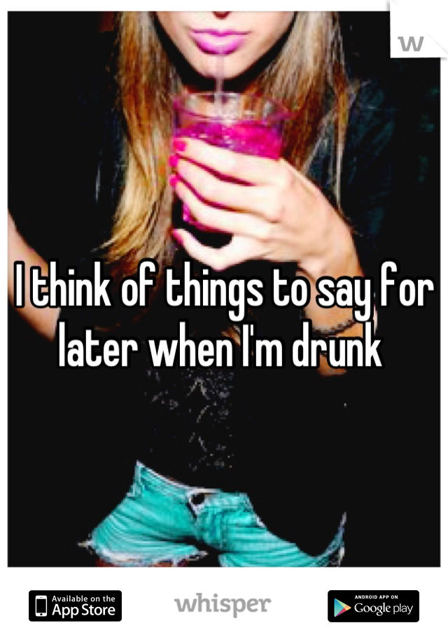 I think of things to say for later when I'm drunk 