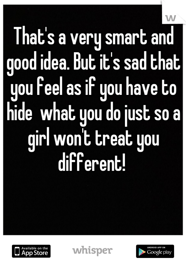 That's a very smart and good idea. But it's sad that you feel as if you have to hide  what you do just so a girl won't treat you different! 