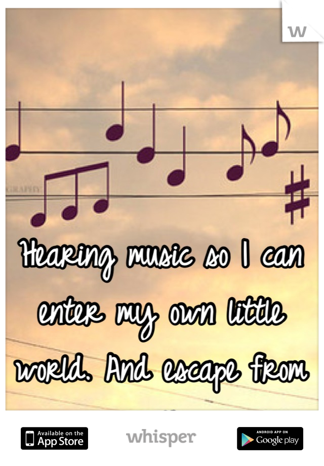 Hearing music so I can enter my own little world. And escape from everything 