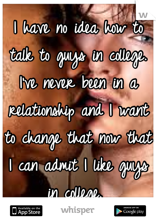 I have no idea how to talk to guys in college. I've never been in a relationship and I want to change that now that I can admit I like guys in college. 