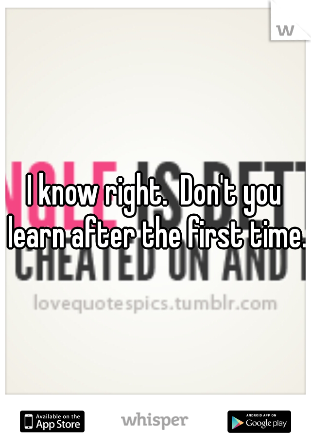 I know right.  Don't you learn after the first time. 