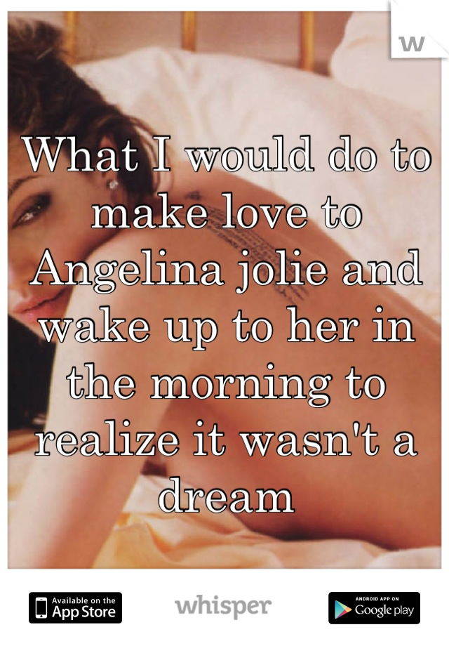 What I would do to make love to Angelina jolie and wake up to her in the morning to realize it wasn't a dream