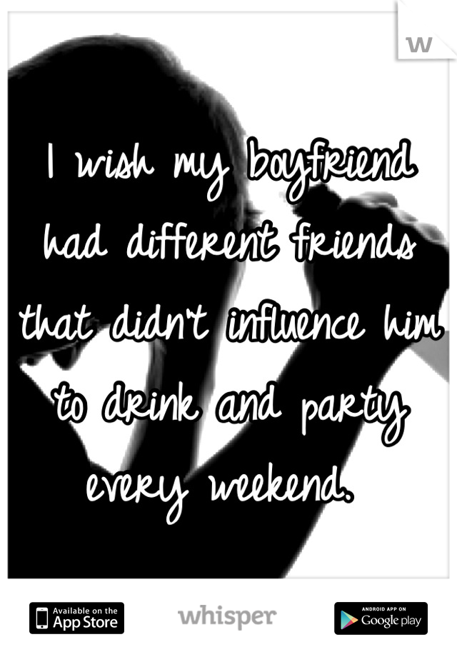 I wish my boyfriend had different friends that didn't influence him to drink and party every weekend. 