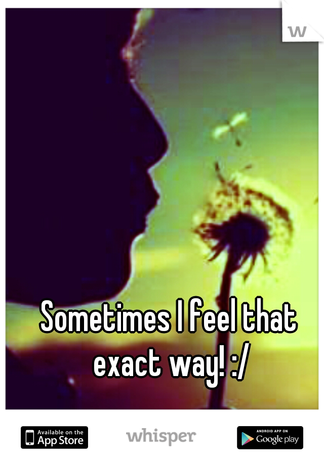 Sometimes I feel that exact way! :/