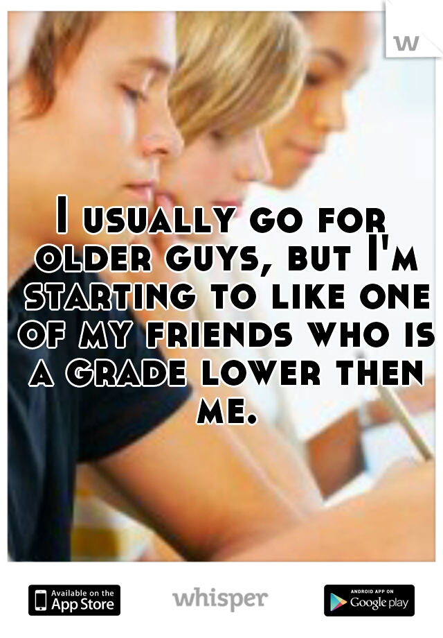 I usually go for older guys, but I'm starting to like one of my friends who is a grade lower then me.