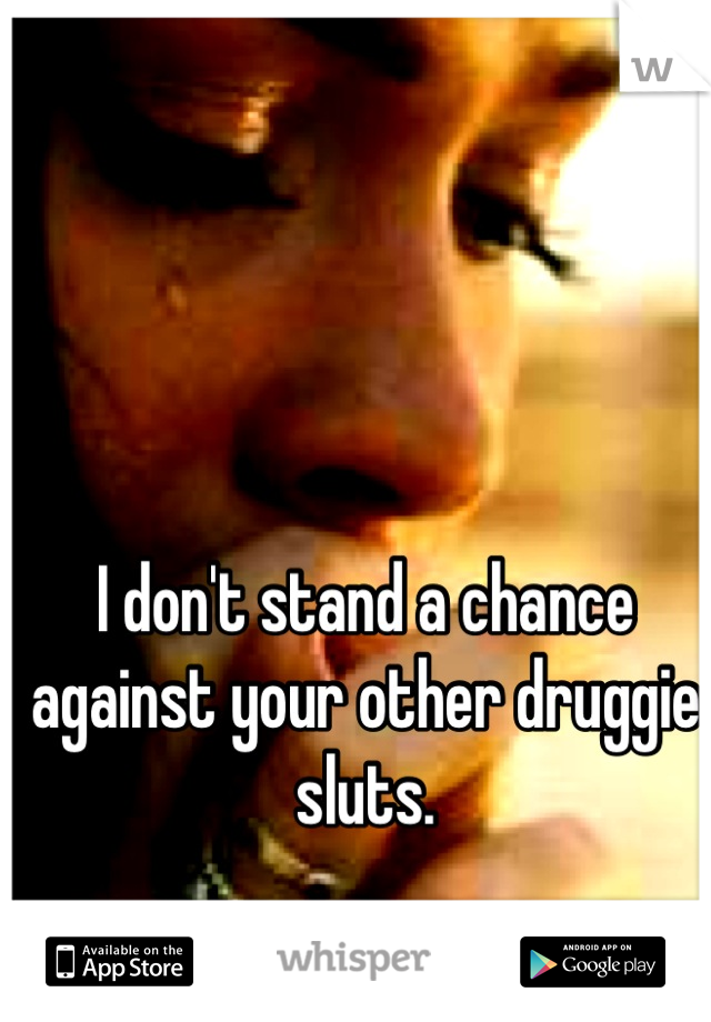 I don't stand a chance against your other druggie sluts.