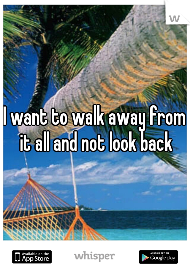 I want to walk away from it all and not look back