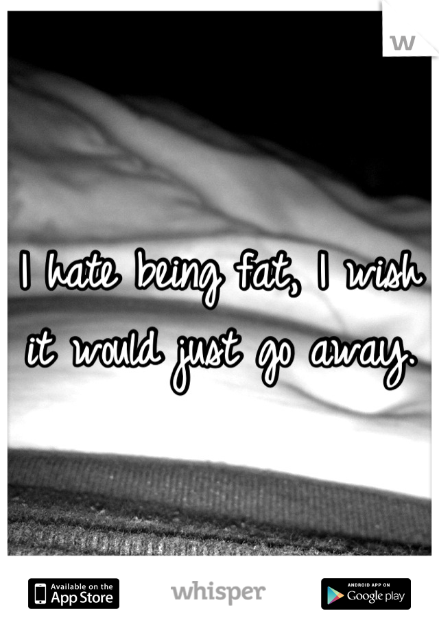 I hate being fat, I wish it would just go away.