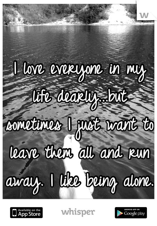 I love everyone in my life dearly...but sometimes I just want to leave them all and run away. I like being alone. 