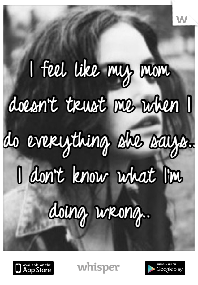 I feel like my mom doesn't trust me when I do everything she says.. I don't know what I'm doing wrong..