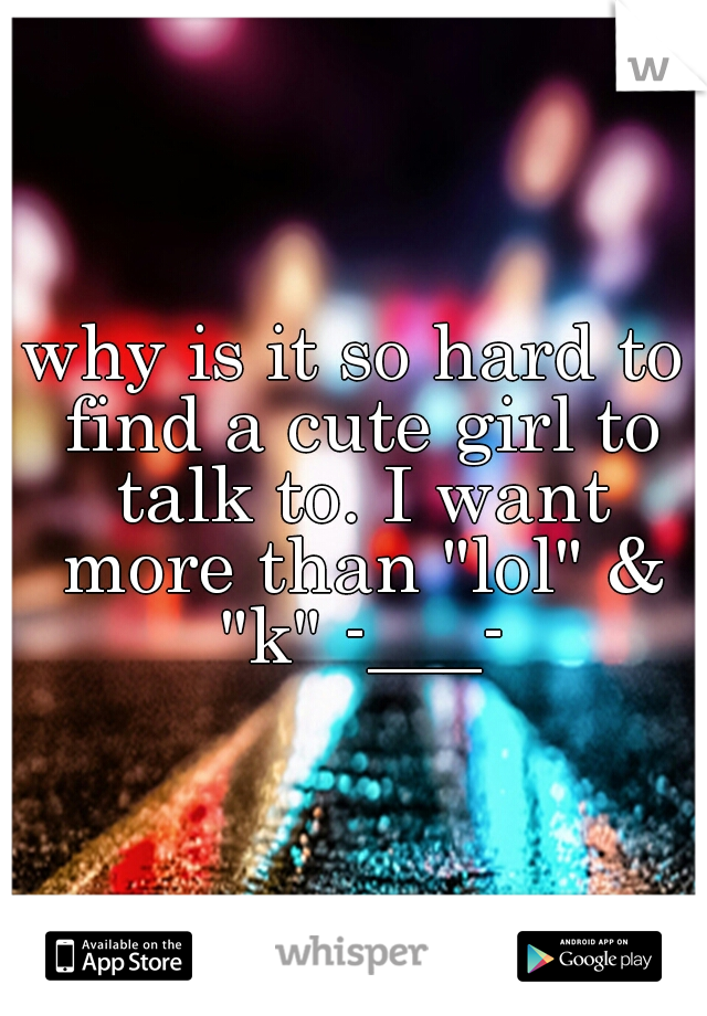 why is it so hard to find a cute girl to talk to. I want more than "lol" & "k" -___-