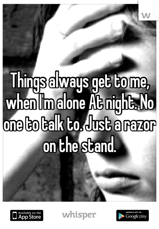 Things always get to me, when I'm alone At night. No one to talk to. Just a razor on the stand.