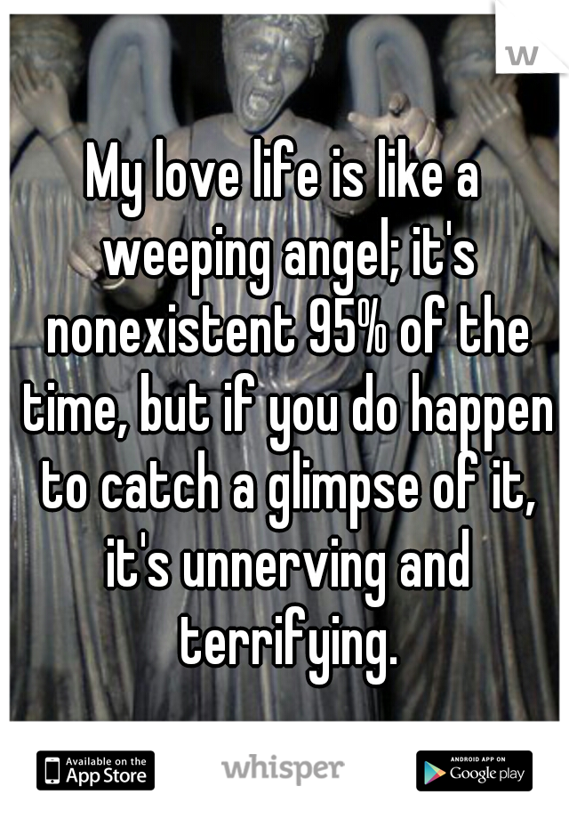 My love life is like a weeping angel; it's nonexistent 95% of the time, but if you do happen to catch a glimpse of it, it's unnerving and terrifying.