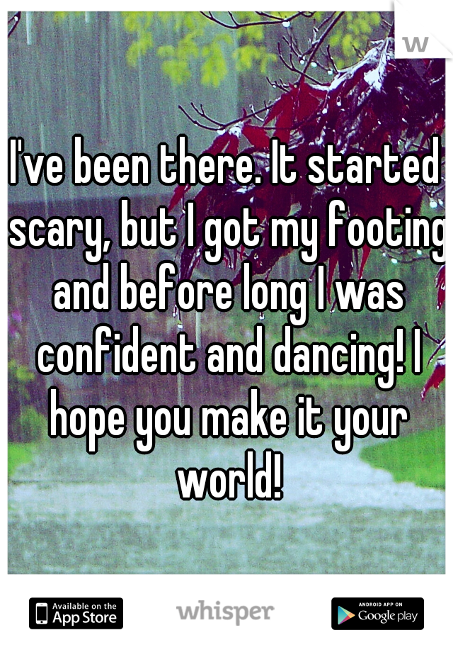 I've been there. It started scary, but I got my footing and before long I was confident and dancing! I hope you make it your world!