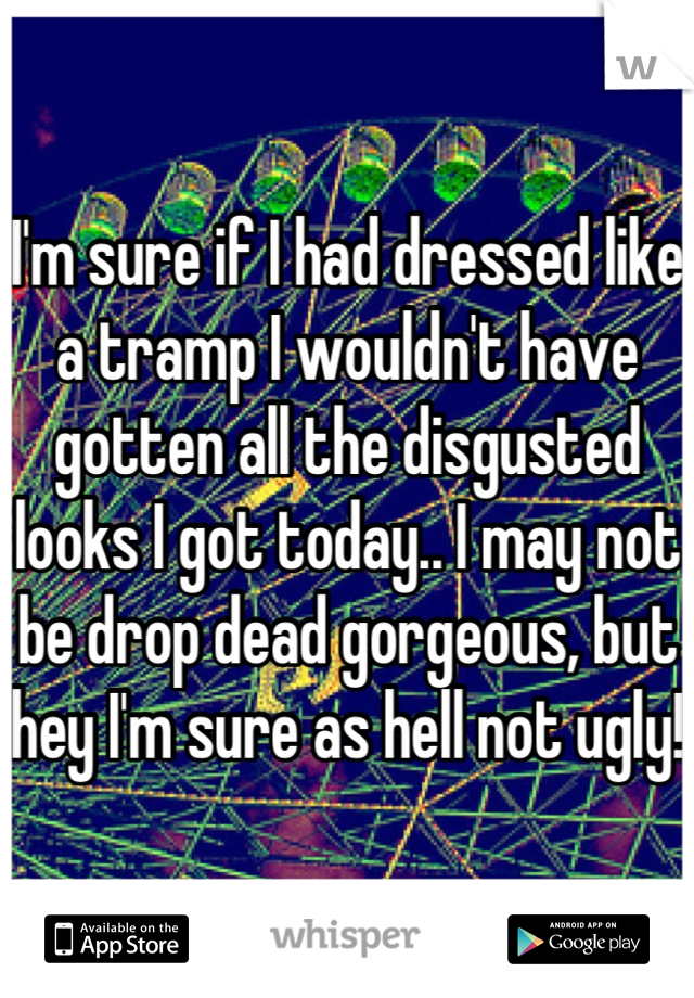 I'm sure if I had dressed like a tramp I wouldn't have gotten all the disgusted looks I got today.. I may not be drop dead gorgeous, but hey I'm sure as hell not ugly!