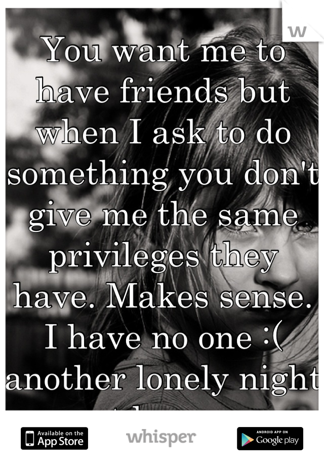 You want me to have friends but when I ask to do something you don't give me the same privileges they have. Makes sense. I have no one :( another lonely night at home..