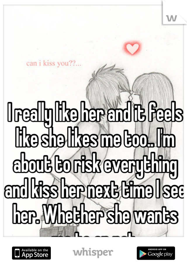 I really like her and it feels like she likes me too.. I'm about to risk everything and kiss her next time I see her. Whether she wants me to or not.