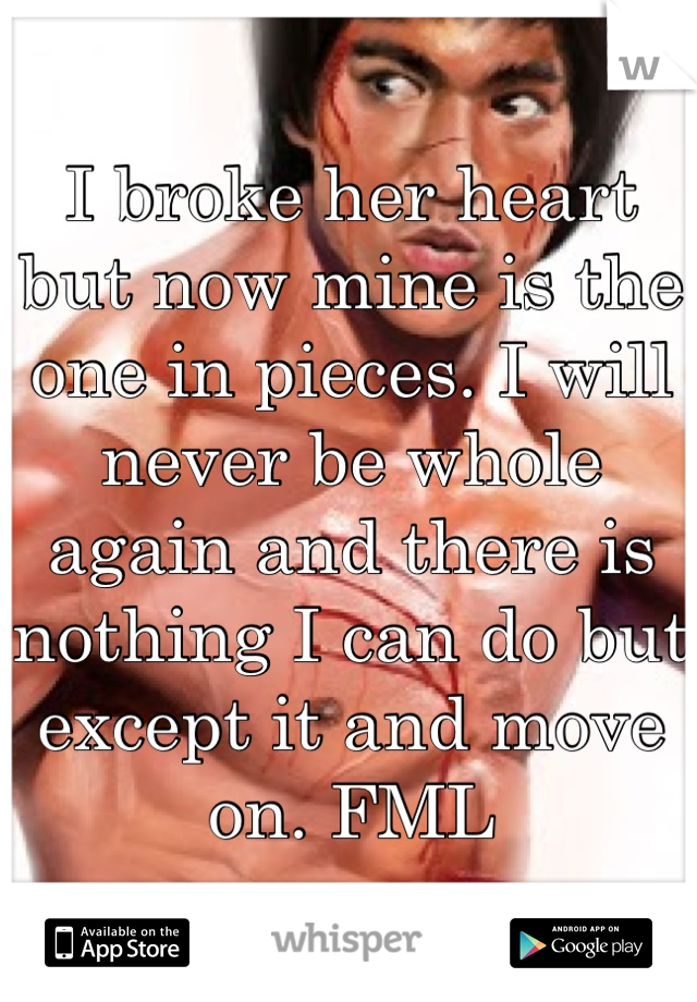 I broke her heart but now mine is the one in pieces. I will never be whole again and there is nothing I can do but except it and move on. FML