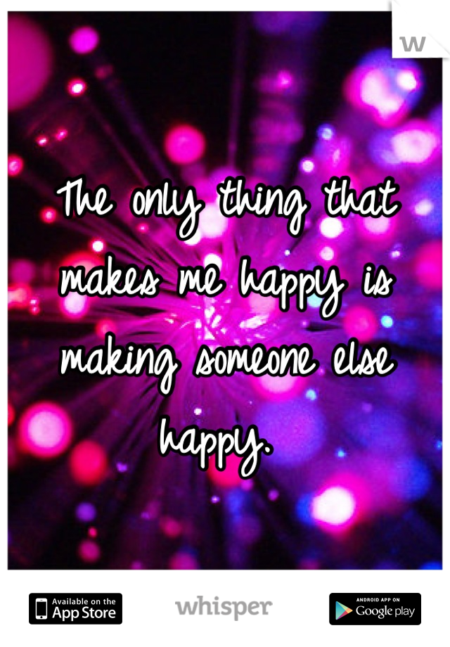 The only thing that makes me happy is making someone else happy. 