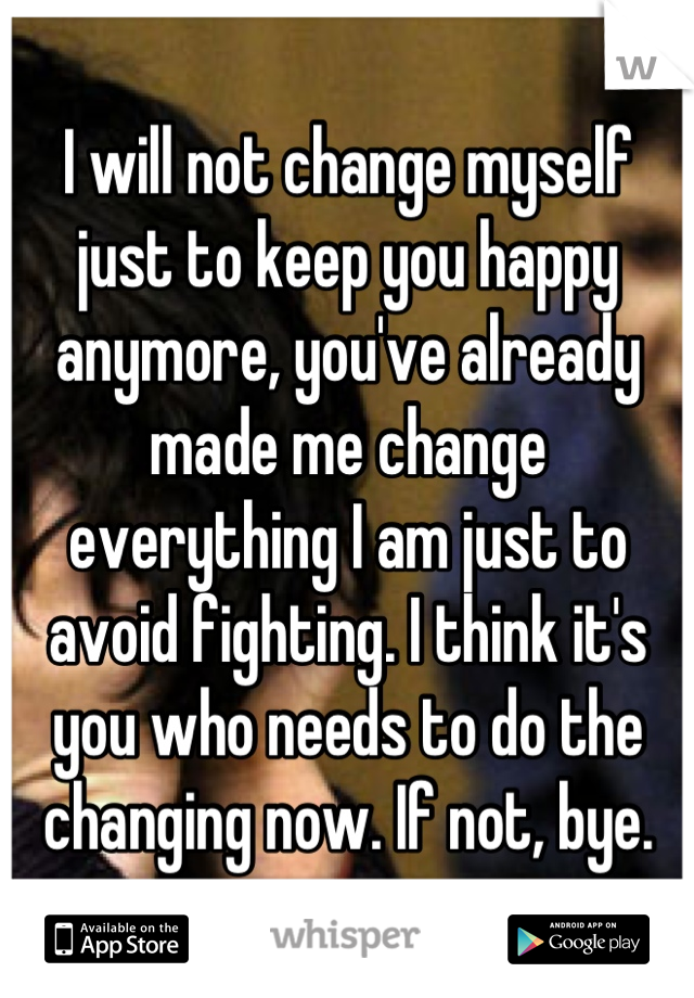 I will not change myself just to keep you happy anymore, you've already made me change everything I am just to avoid fighting. I think it's you who needs to do the changing now. If not, bye.