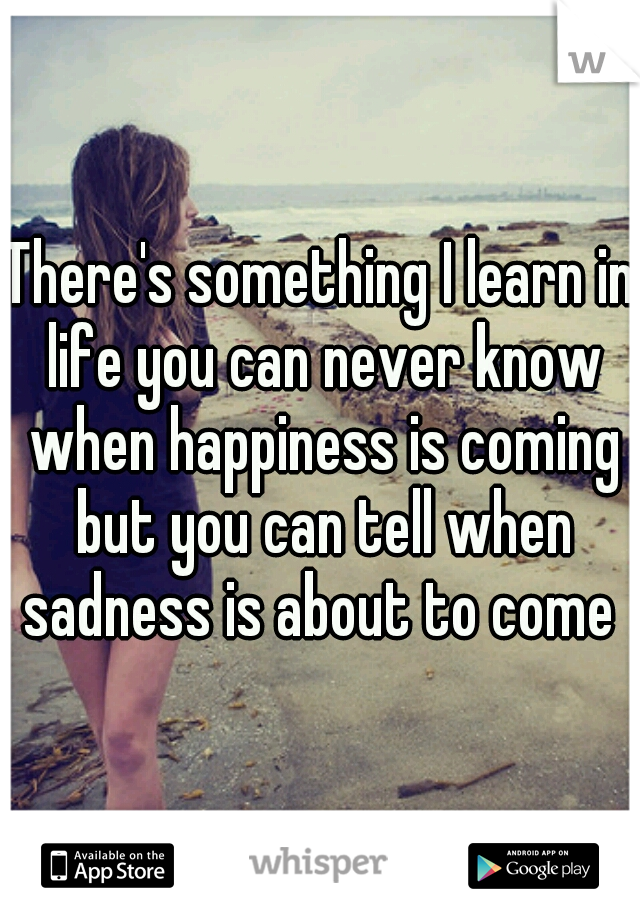 There's something I learn in life you can never know when happiness is coming but you can tell when sadness is about to come 