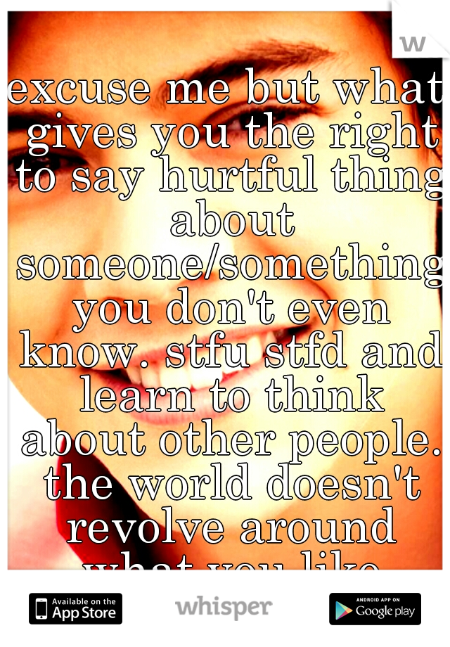 excuse me but what gives you the right to say hurtful thing about someone/something you don't even know. stfu stfd and learn to think about other people. the world doesn't revolve around what you like