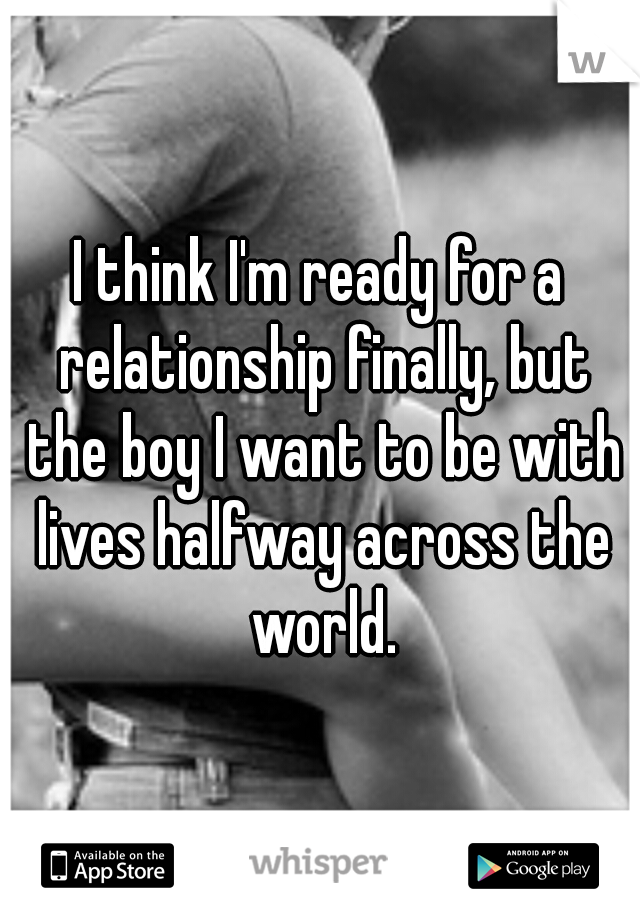 I think I'm ready for a relationship finally, but the boy I want to be with lives halfway across the world.