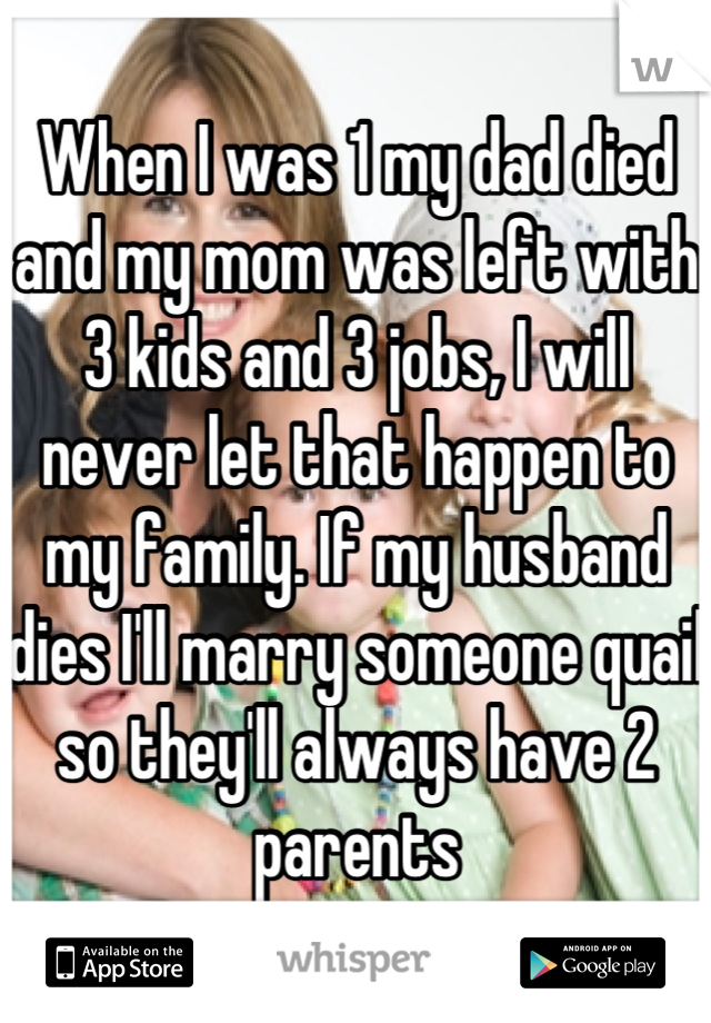 When I was 1 my dad died and my mom was left with 3 kids and 3 jobs, I will never let that happen to my family. If my husband dies I'll marry someone quail so they'll always have 2 parents