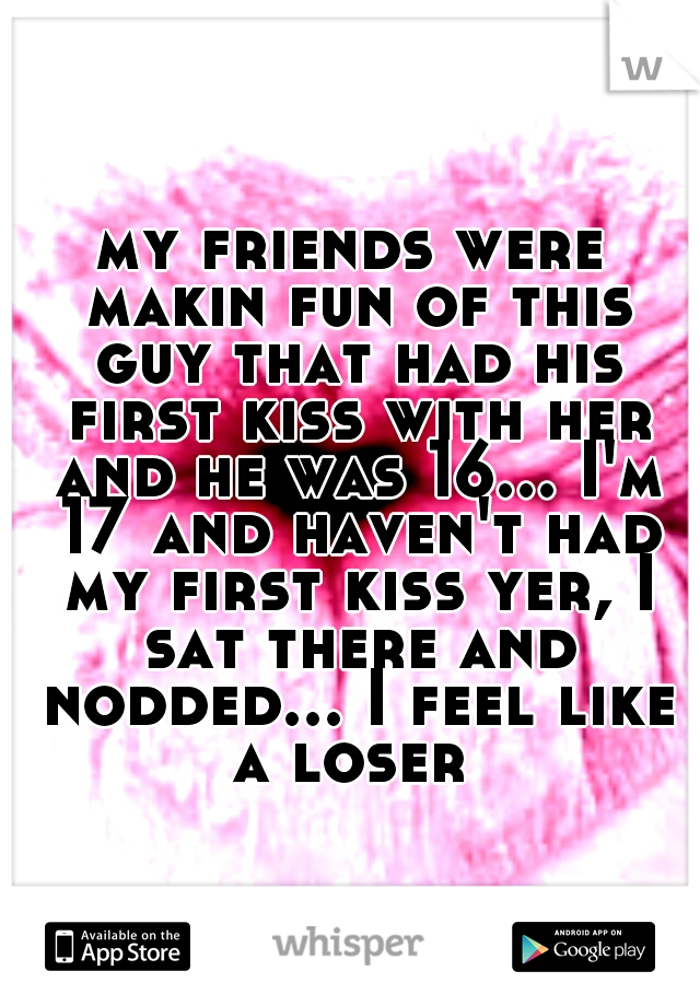 my friends were makin fun of this guy that had his first kiss with her and he was 16... I'm 17 and haven't had my first kiss yer, I sat there and nodded... I feel like a loser 