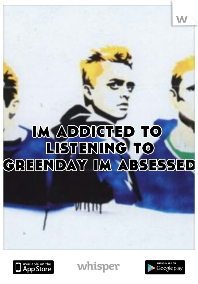 im addicted to listening to greenday im absessed