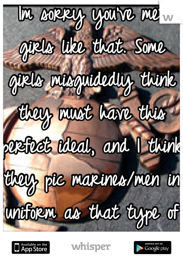 Im sorry you've met girls like that. Some girls misguidedly think they must have this perfect ideal, and I think they pic marines/men in uniform as that type of man for them