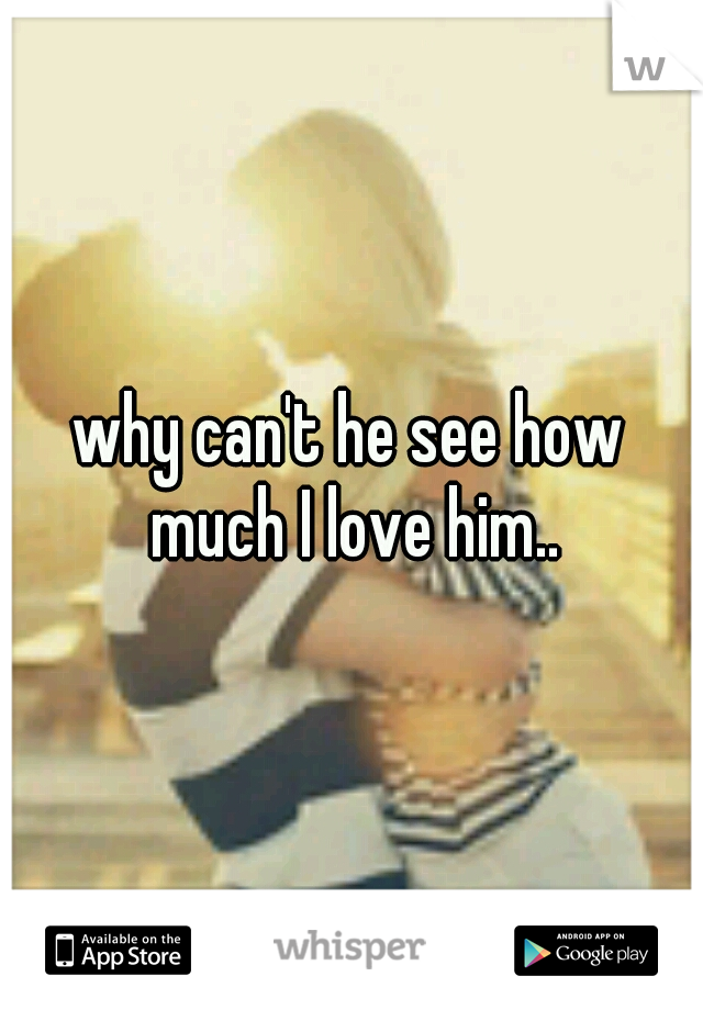 why can't he see how much I love him..