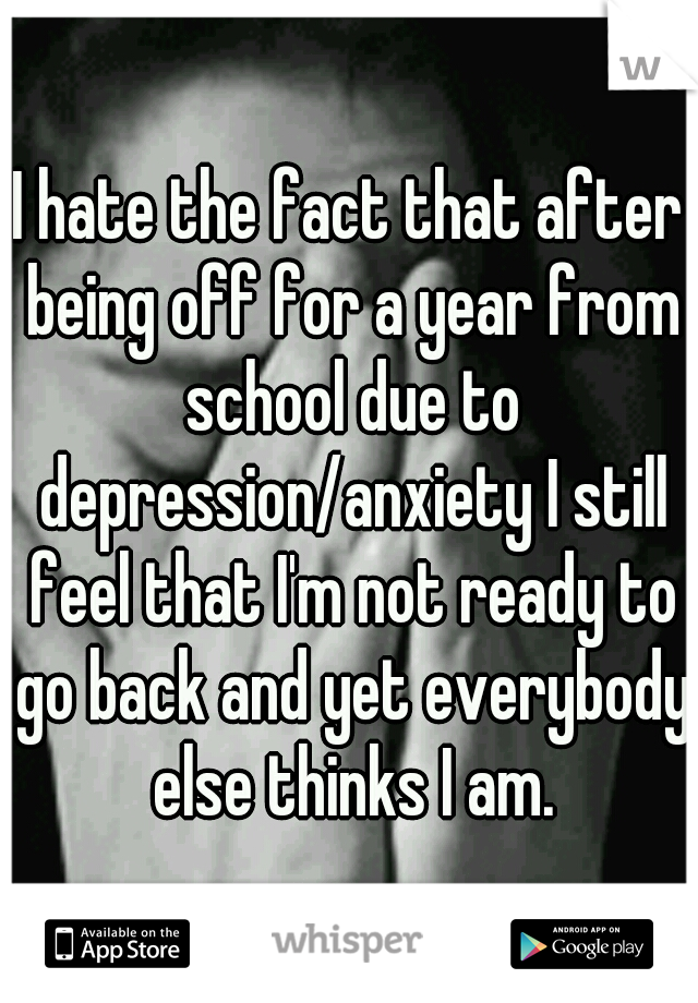 I hate the fact that after being off for a year from school due to depression/anxiety I still feel that I'm not ready to go back and yet everybody else thinks I am.