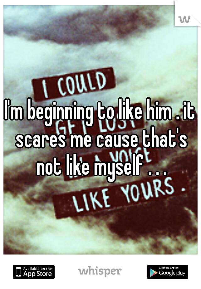 I'm beginning to like him . it scares me cause that's not like myself . . .