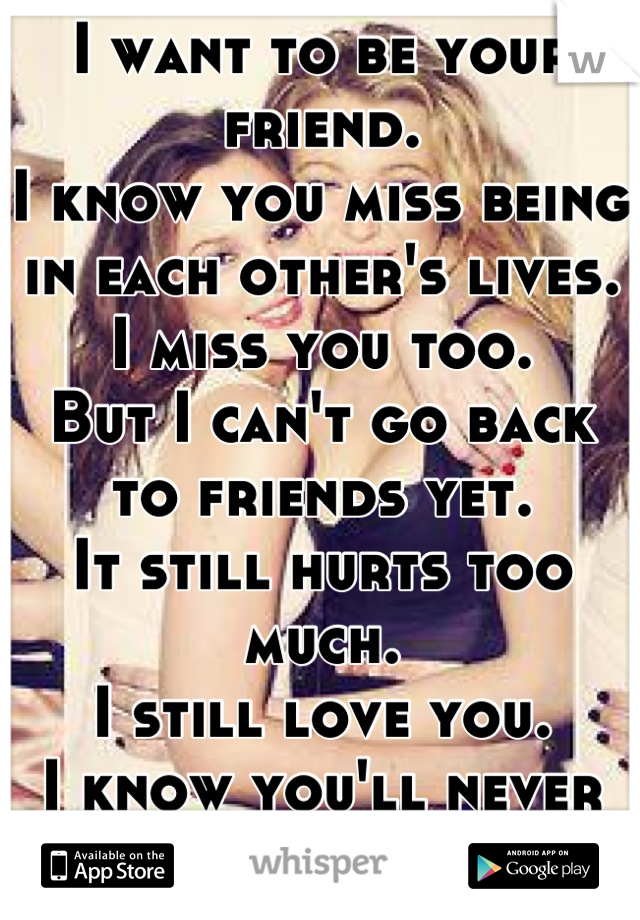 I want to be your friend. 
I know you miss being in each other's lives. 
I miss you too.
But I can't go back to friends yet. 
It still hurts too much. 
I still love you.  
I know you'll never love me
