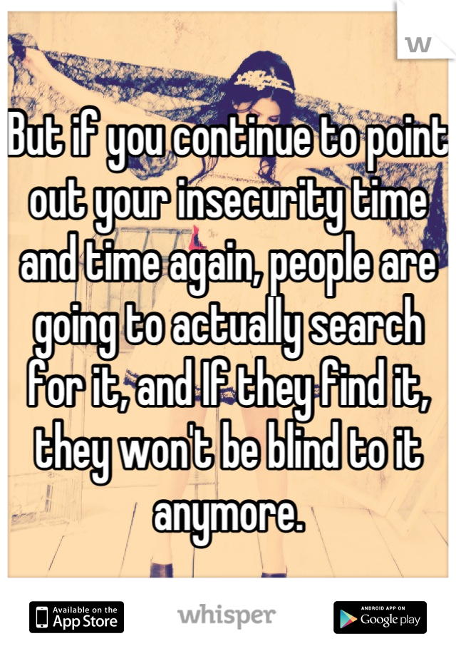 But if you continue to point out your insecurity time and time again, people are going to actually search for it, and If they find it, they won't be blind to it anymore.