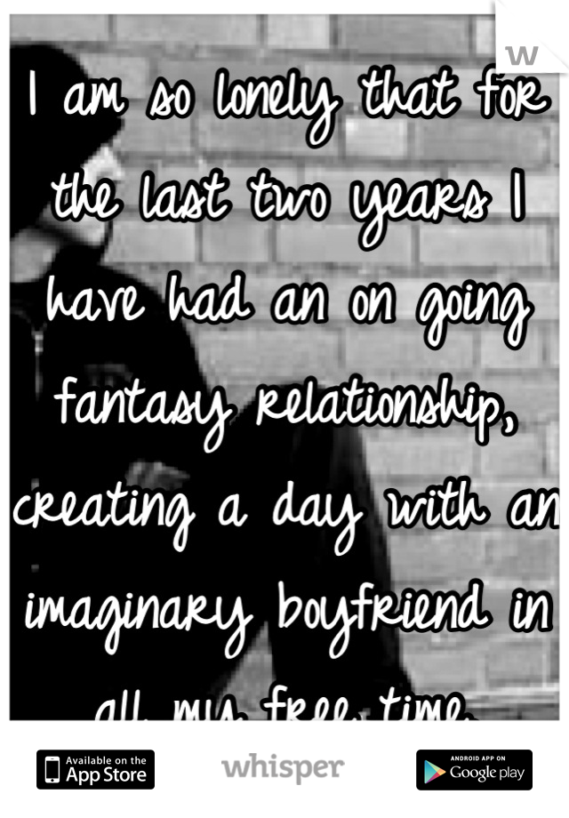 I am so lonely that for the last two years I have had an on going fantasy relationship, creating a day with an imaginary boyfriend in all my free time.