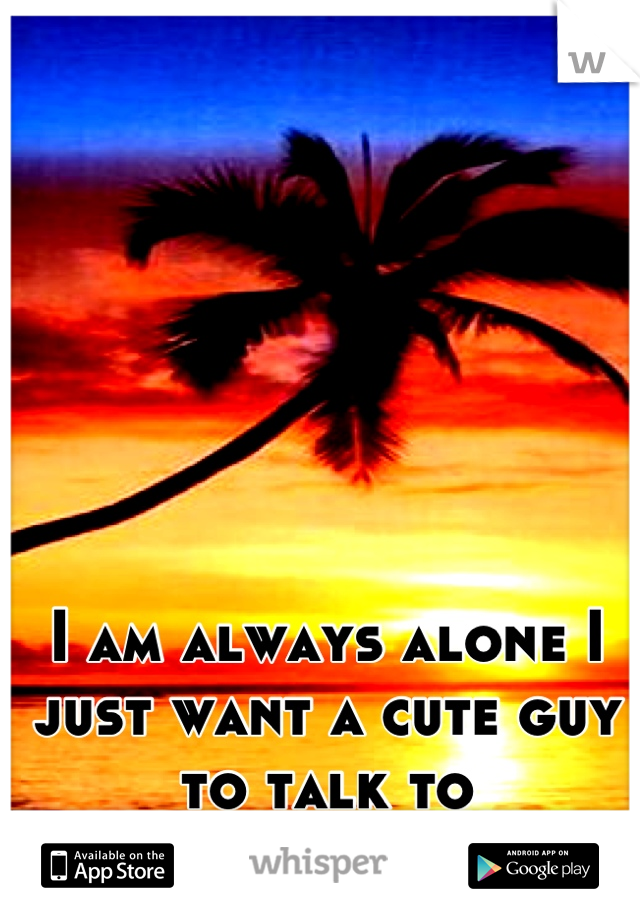 I am always alone I just want a cute guy to talk to