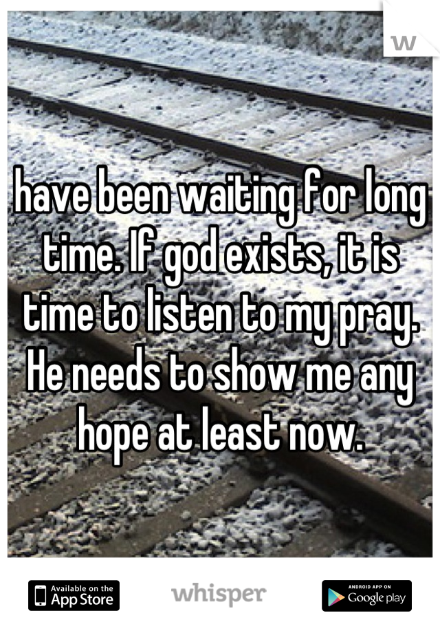 have been waiting for long time. If god exists, it is time to listen to my pray. He needs to show me any hope at least now.