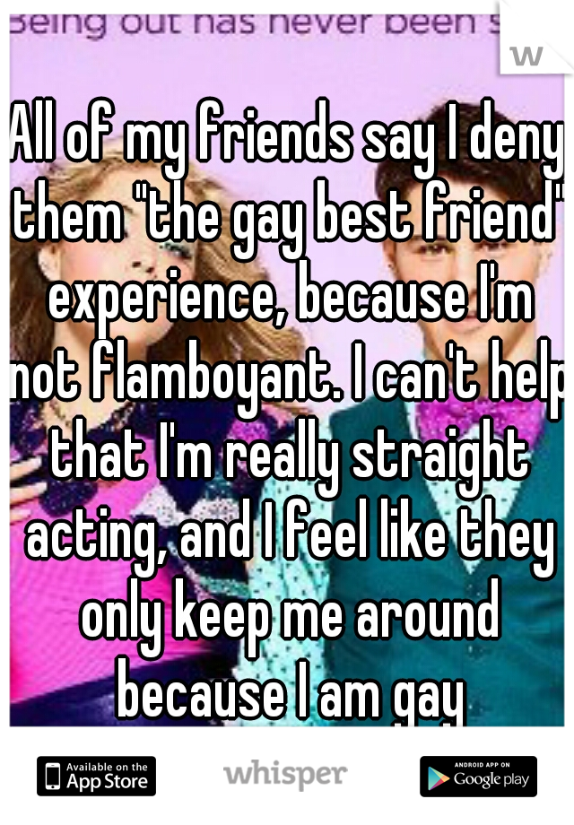 All of my friends say I deny them "the gay best friend" experience, because I'm not flamboyant. I can't help that I'm really straight acting, and I feel like they only keep me around because I am gay