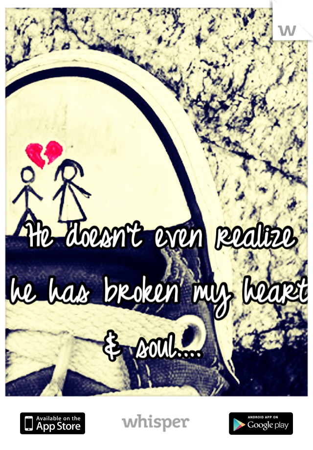 He doesn't even realize he has broken my heart & soul.... 