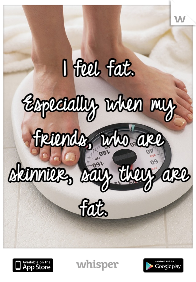 I feel fat. 
Especially when my friends, who are skinnier, say they are fat. 