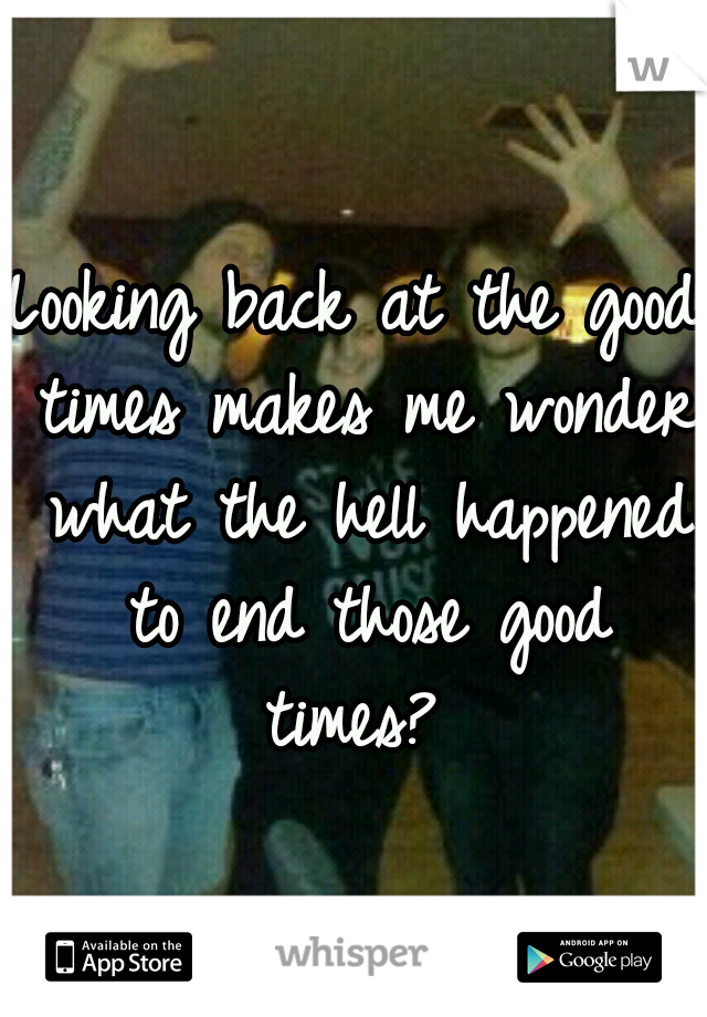 Looking back at the good times makes me wonder what the hell happened to end those good times? 