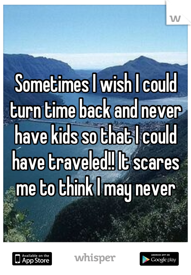 Sometimes I wish I could turn time back and never have kids so that I could have traveled!! It scares me to think I may never