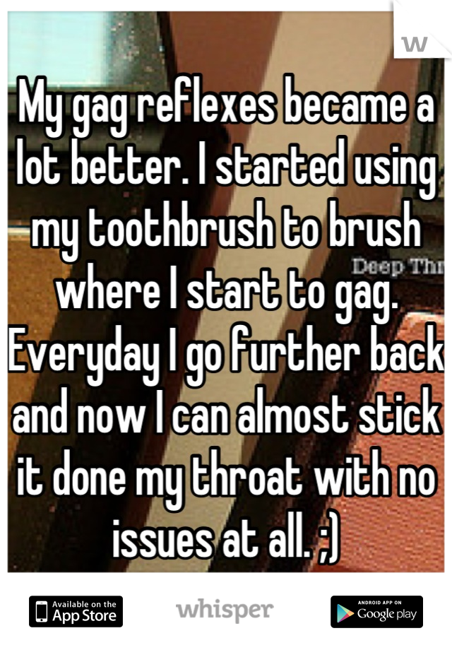 My gag reflexes became a lot better. I started using my toothbrush to brush where I start to gag. Everyday I go further back and now I can almost stick it done my throat with no issues at all. ;)