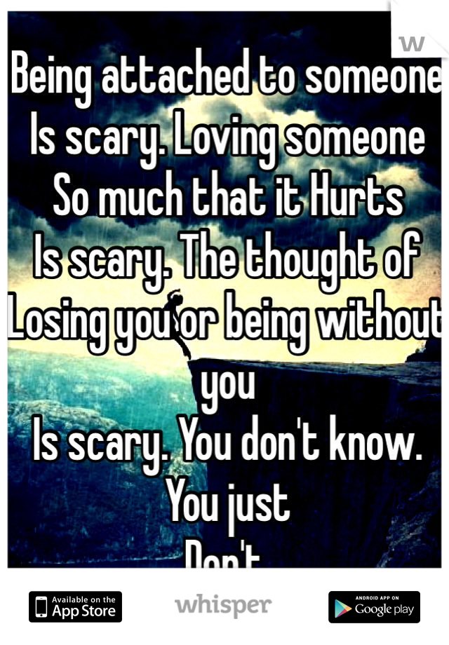 Being attached to someone 
Is scary. Loving someone
So much that it Hurts 
Is scary. The thought of 
Losing you or being without you 
Is scary. You don't know. You just 
Don't. 