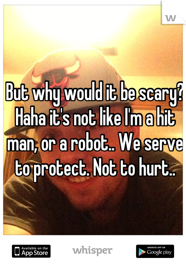 But why would it be scary? Haha it's not like I'm a hit man, or a robot.. We serve to protect. Not to hurt..