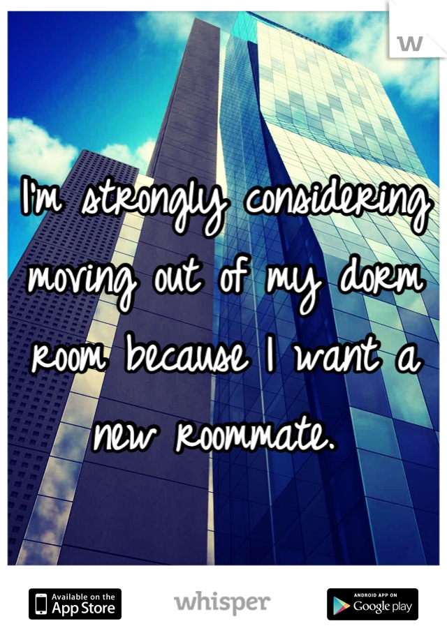 I'm strongly considering moving out of my dorm room because I want a new roommate. 