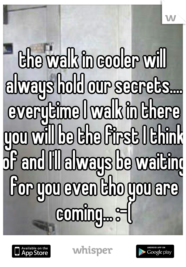 the walk in cooler will always hold our secrets.... everytime I walk in there you will be the first I think of and I'll always be waiting for you even tho you are coming... :-(